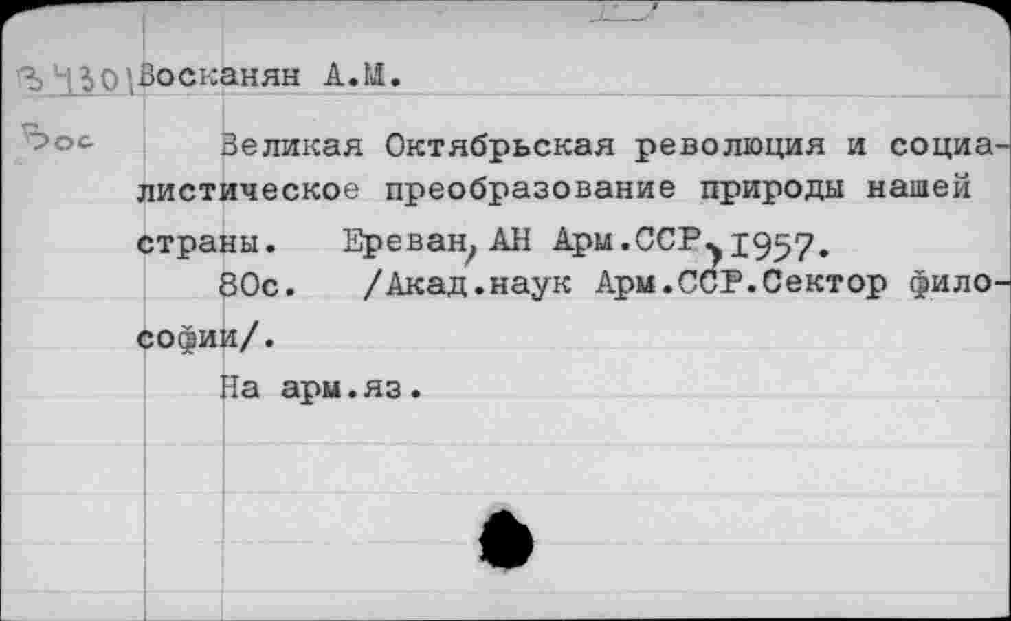 ﻿130|Восканян А.И.
Великая Октябрьская революция и социа листическое преобразование природы нашей страны. Ереван, АН Арм.ССР^рд^?,
80с. /Акад.наук Ари.ССР.Сектор фило Софии/.
На ары.яз.